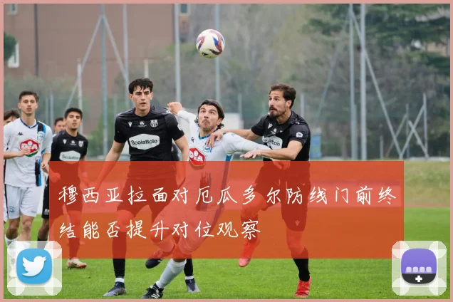 穆西亚拉面对厄瓜多尔防线门前终结能否提升对位观察