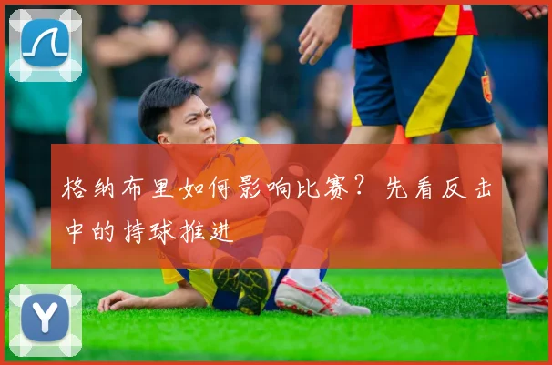 格纳布里如何影响比赛？先看反击中的持球推进