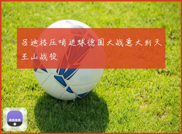 吕迪格压哨进球德国大战意大利天王山战役