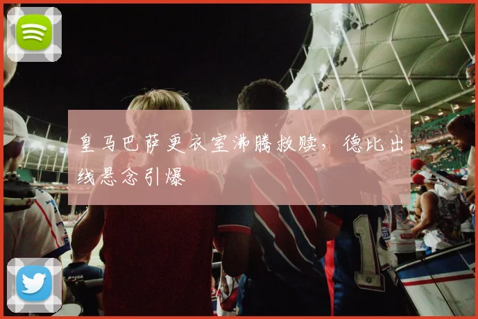 皇马巴萨更衣室沸腾救赎，德比出线悬念引爆