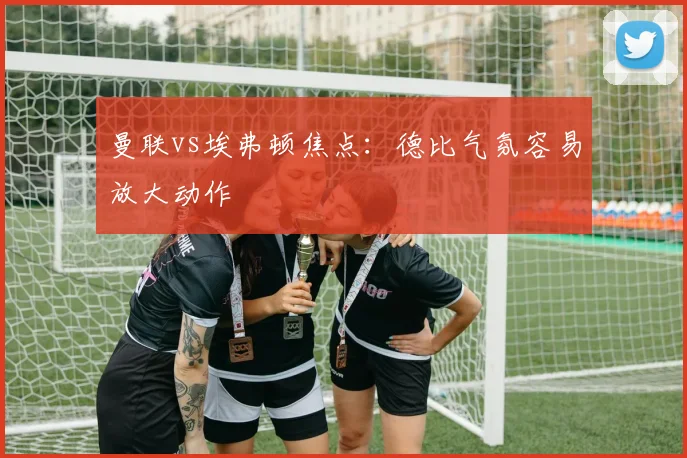 曼联vs埃弗顿焦点:德比气氛容易放大动作