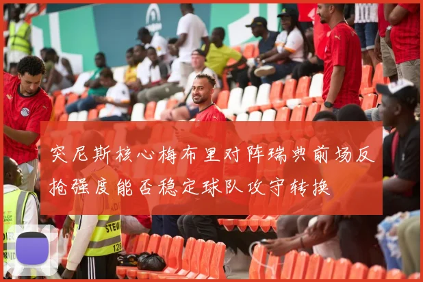 突尼斯核心梅布里对阵瑞典前场反抢强度能否稳定球队攻守转换