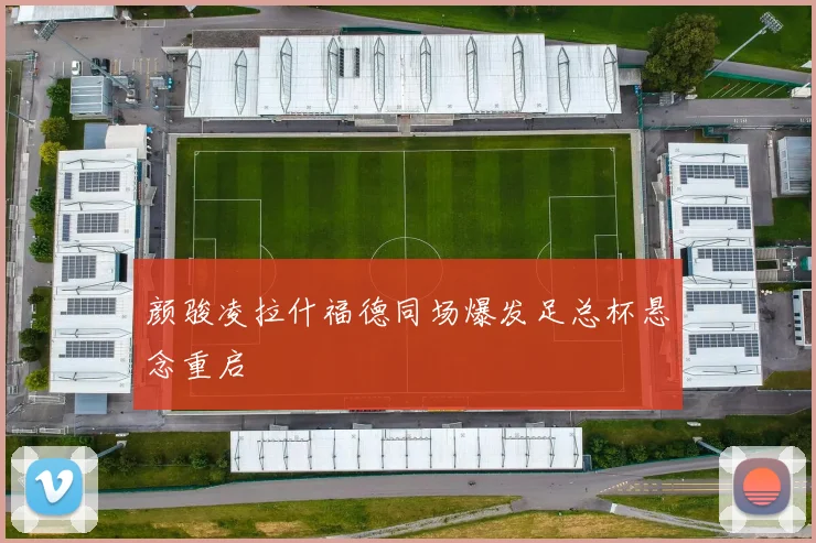 颜骏凌拉什福德同场爆发足总杯悬念重启